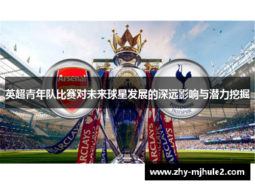 英超青年队比赛对未来球星发展的深远影响与潜力挖掘 英超青年队比赛对未来球星发展的深远影响与潜力挖掘