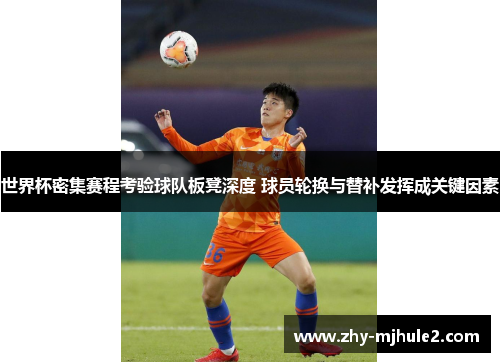 世界杯密集赛程考验球队板凳深度 球员轮换与替补发挥成关键因素