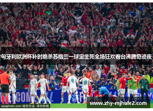 匈牙利欧洲杯补时绝杀苏格兰一球定生死全场狂欢看台沸腾奇迹夜
