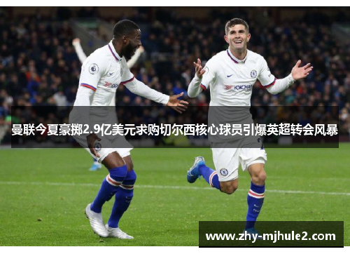 曼联今夏豪掷2.9亿美元求购切尔西核心球员引爆英超转会风暴