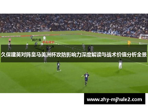 久保建英对阵皇马美洲杯攻防影响力深度解读与战术价值分析全景