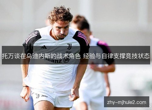 托万谈在乌迪内斯的战术角色 经验与自律支撑竞技状态